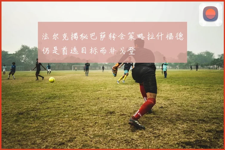 法尔克揭秘巴萨转会策略拉什福德仍是首选目标而非戈登