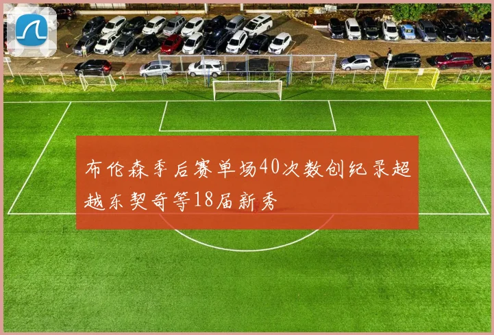 布伦森季后赛单场40次数创纪录超越东契奇等18届新秀