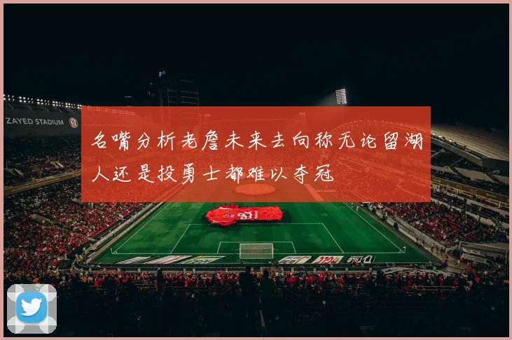 名嘴分析老詹未来去向称无论留湖人还是投勇士都难以夺冠