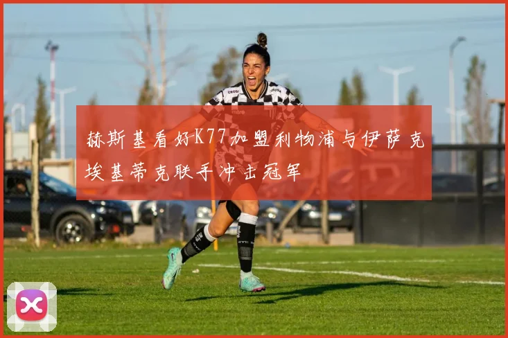 赫斯基看好K77加盟利物浦与伊萨克埃基蒂克联手冲击冠军