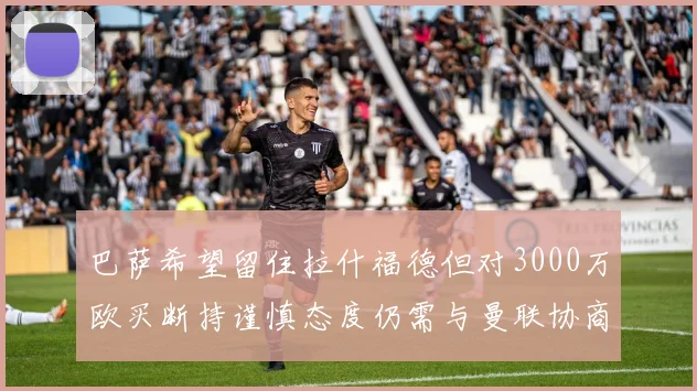 巴萨希望留住拉什福德但对3000万欧买断持谨慎态度仍需与曼联协商