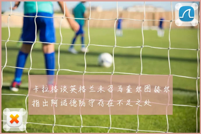 卡拉格谈英格兰未召马奎尔图赫尔指出阿诺德防守存在不足之处