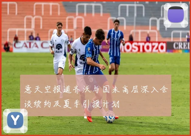 意天空报道齐沃与国米高层深入会谈续约及夏季引援计划