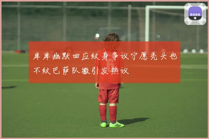 库库幽默回应纹身争议宁愿秃头也不纹巴萨队徽引发热议