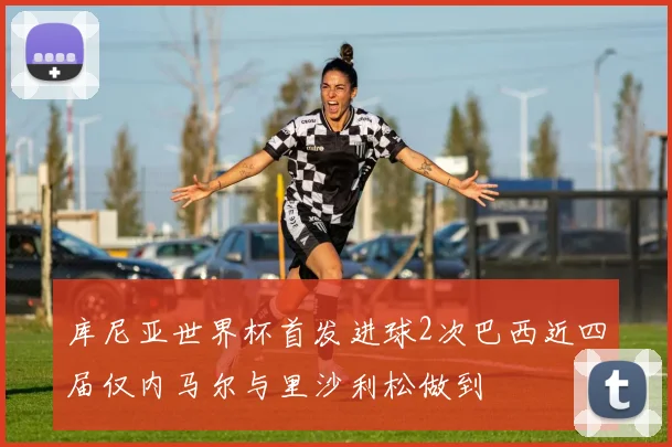 库尼亚世界杯首发进球2次巴西近四届仅内马尔与里沙利松做到