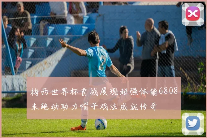 梅西世界杯首战展现超强体能6808米跑动助力帽子戏法成就传奇