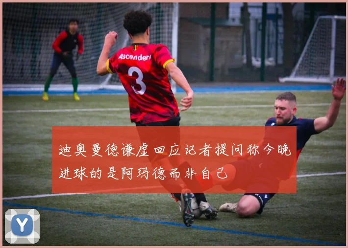 迪奥曼德谦虚回应记者提问称今晚进球的是阿玛德而非自己