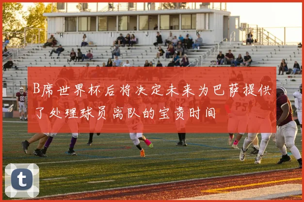 B席世界杯后将决定未来为巴萨提供了处理球员离队的宝贵时间