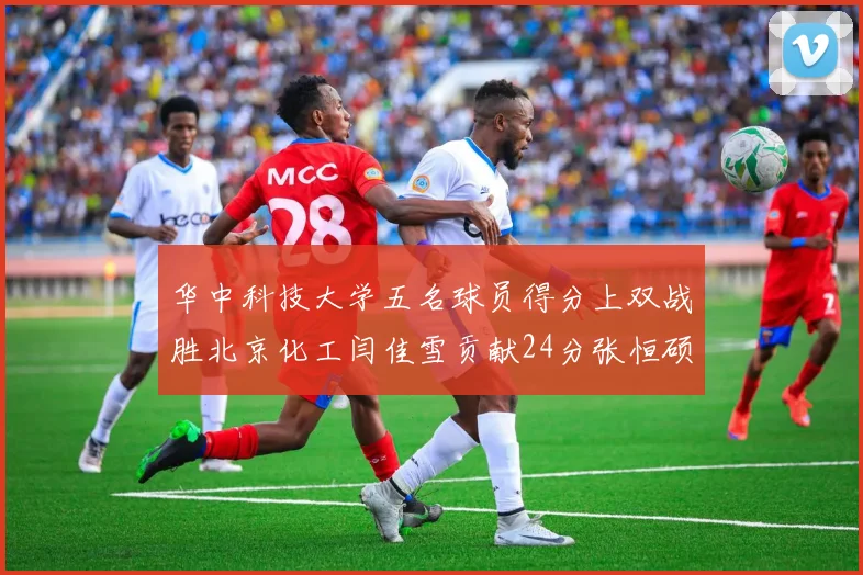 华中科技大学五名球员得分上双战胜北京化工闫佳雪贡献24分张恒硕斩获25分8篮板8助攻