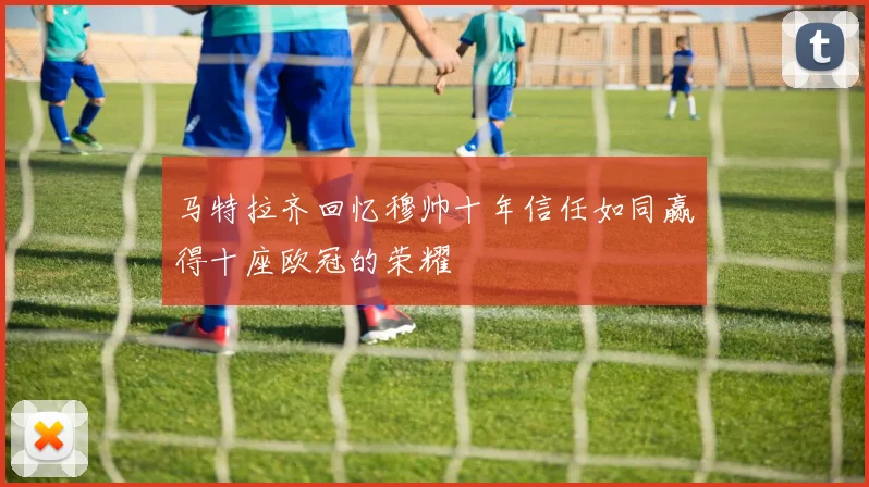 马特拉齐回忆穆帅十年信任如同赢得十座欧冠的荣耀