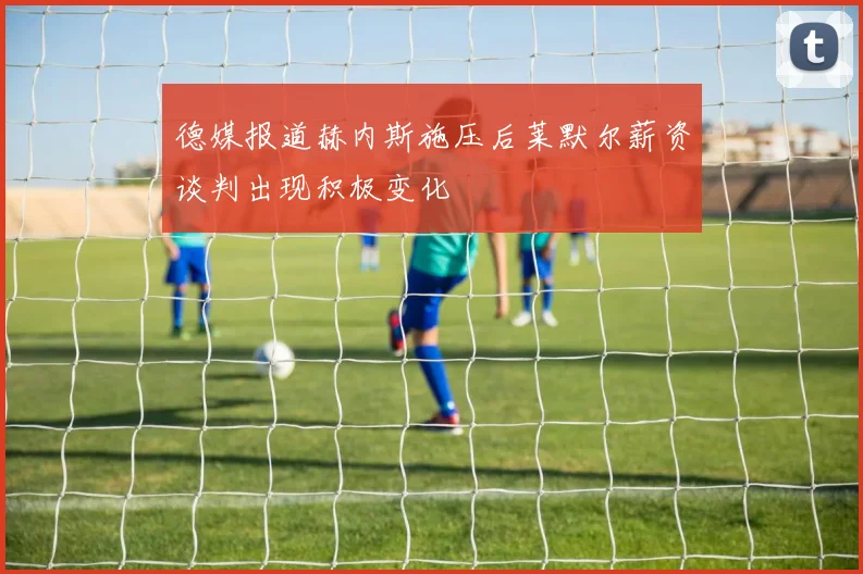 德媒报道赫内斯施压后莱默尔薪资谈判出现积极变化